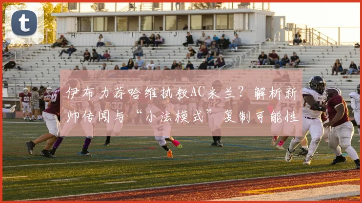 伊布力荐哈维执教AC米兰？解析新帅传闻与“小法模式”复制可能性