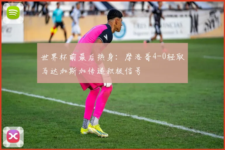 世界杯前最后热身：摩洛哥4-0轻取马达加斯加传递积极信号