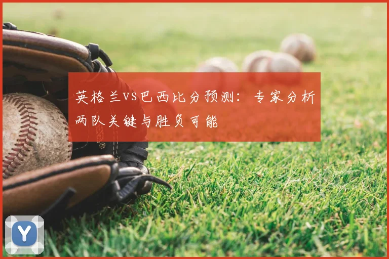 英格兰vs巴西比分预测:专家分析两队关键与胜负可能