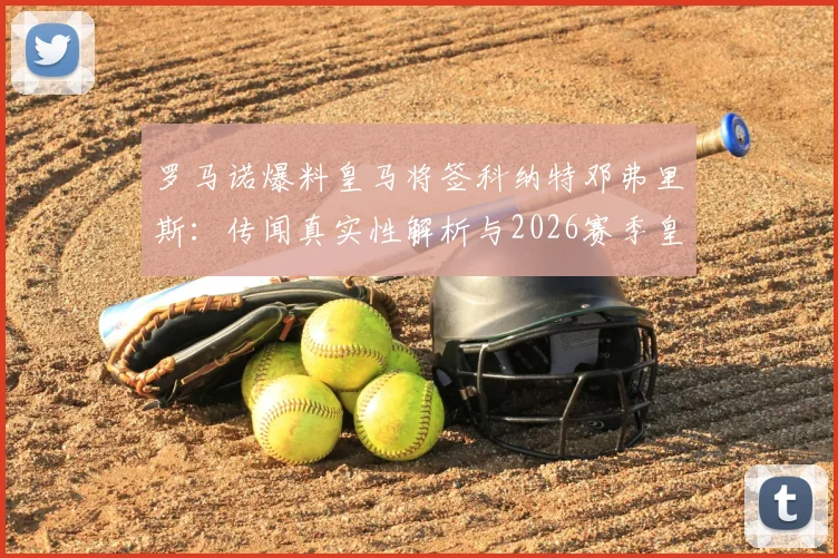 罗马诺爆料皇马将签科纳特邓弗里斯：传闻真实性解析与2026赛季皇马后防引援目标前瞻