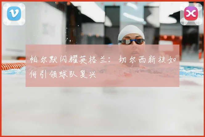 帕尔默闪耀英格兰：切尔西新核如何引领球队复兴