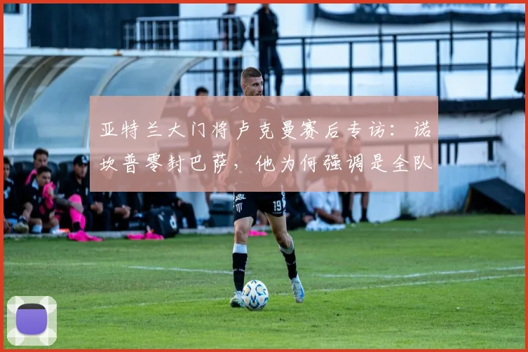 亚特兰大门将卢克曼赛后专访：诺坎普零封巴萨，他为何强调是全队功劳？