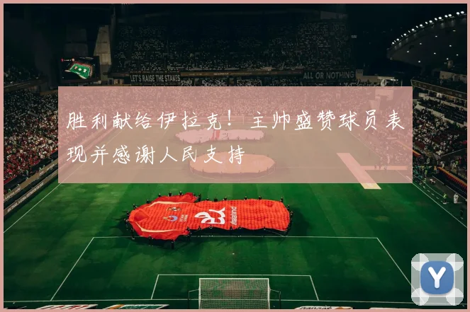 胜利献给伊拉克！主帅盛赞球员表现并感谢人民支持