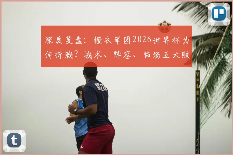 深度复盘：橙衣军团2026世界杯为何折戟？战术、阵容、临场五大败因全解析