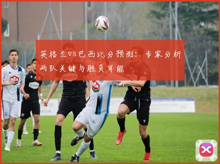 英格兰vs巴西比分预测:专家分析两队关键与胜负可能