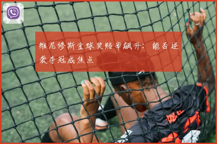 维尼修斯金球奖赔率飙升：能否逆袭夺冠成焦点