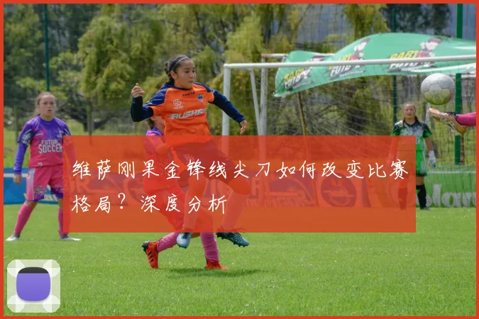 维萨刚果金锋线尖刀如何改变比赛格局？深度分析