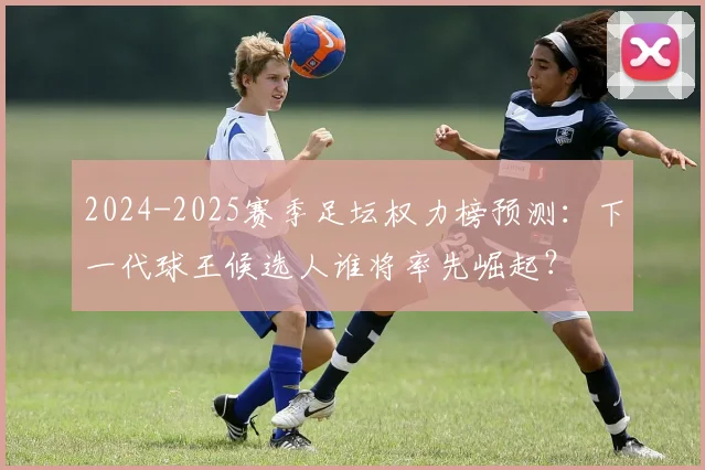 2024-2025赛季足坛权力榜预测：下一代球王候选人谁将率先崛起？