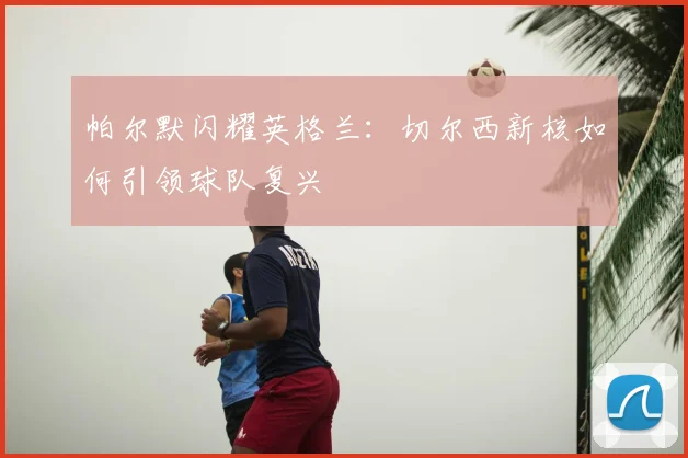 帕尔默闪耀英格兰：切尔西新核如何引领球队复兴