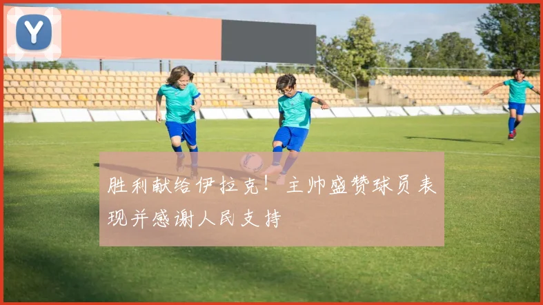胜利献给伊拉克！主帅盛赞球员表现并感谢人民支持