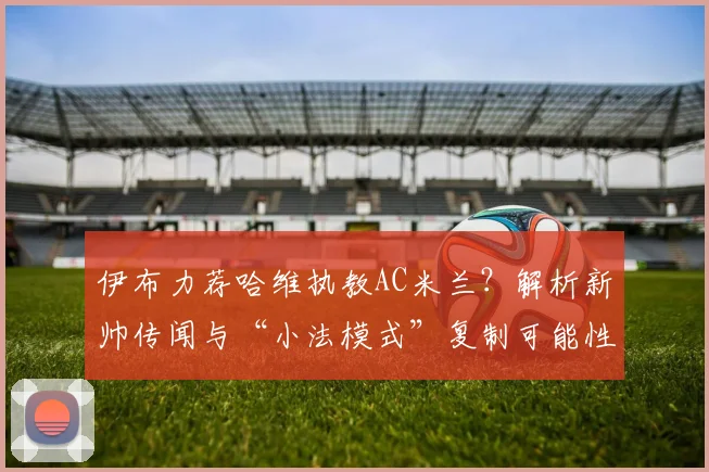 伊布力荐哈维执教AC米兰？解析新帅传闻与“小法模式”复制可能性